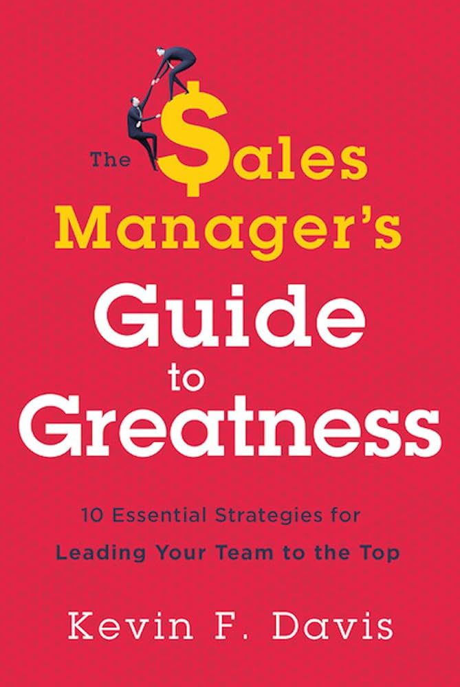 The Sales Manager’s Guide to Greatness: 10 Essential Strategies for Leading Your Team to the Top – Kevin F. Davis