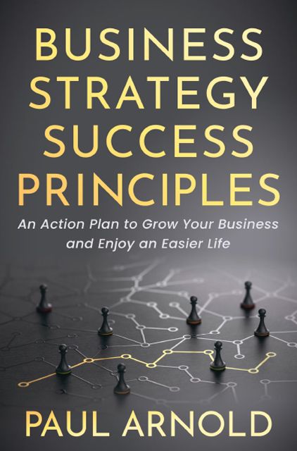 Business Strategy Success Principles An Action Plan to Grow Your Business and Enjoy an Easier Life – Paul Arnold